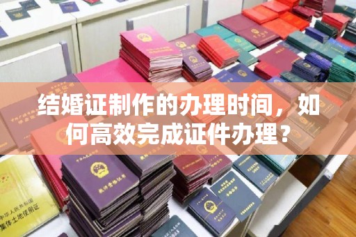 稷山结婚证制作的办理时间，如何高效完成证件办理？